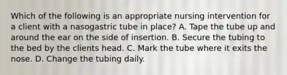 Which of the following is an appropriate nursing intervention for a client with a nasogastric tube in place? A. Tape the tube up and around the ear on the side of insertion. B. Secure the tubing to the bed by the clients head. C. Mark the tube where it exits the nose. D. Change the tubing daily.