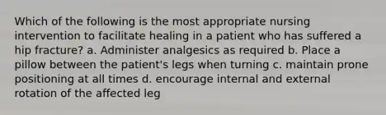 Which of the following is the most appropriate nursing intervention to facilitate healing in a patient who has suffered a hip fracture? a. Administer analgesics as required b. Place a pillow between the patient's legs when turning c. maintain prone positioning at all times d. encourage internal and external rotation of the affected leg