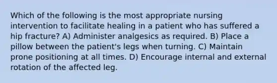 Which of the following is the most appropriate nursing intervention to facilitate healing in a patient who has suffered a hip fracture? A) Administer analgesics as required. B) Place a pillow between the patient's legs when turning. C) Maintain prone positioning at all times. D) Encourage internal and external rotation of the affected leg.