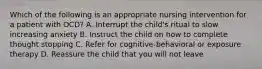 Which of the following is an appropriate nursing intervention for a patient with OCD? A. Interrupt the child's ritual to slow increasing anxiety B. Instruct the child on how to complete thought stopping C. Refer for cognitive-behavioral or exposure therapy D. Reassure the child that you will not leave