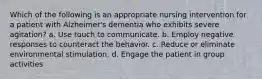 Which of the following is an appropriate nursing intervention for a patient with Alzheimer's dementia who exhibits severe agitation? a. Use touch to communicate. b. Employ negative responses to counteract the behavior. c. Reduce or eliminate environmental stimulation. d. Engage the patient in group activities