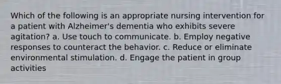 Which of the following is an appropriate nursing intervention for a patient with Alzheimer's dementia who exhibits severe agitation? a. Use touch to communicate. b. Employ negative responses to counteract the behavior. c. Reduce or eliminate environmental stimulation. d. Engage the patient in group activities