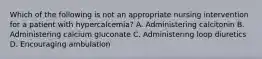 Which of the following is not an appropriate nursing intervention for a patient with hypercalcemia? A. Administering calcitonin B. Administering calcium gluconate C. Administering loop diuretics D. Encouraging ambulation