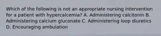 Which of the following is not an appropriate nursing intervention for a patient with hypercalcemia? A. Administering calcitonin B. Administering calcium gluconate C. Administering loop diuretics D. Encouraging ambulation