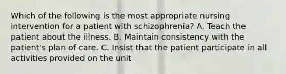 Which of the following is the most appropriate nursing intervention for a patient with schizophrenia? A. Teach the patient about the illness. B. Maintain consistency with the patient's plan of care. C. Insist that the patient participate in all activities provided on the unit