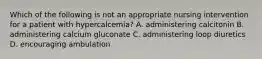 Which of the following is not an appropriate nursing intervention for a patient with hypercalcemia? A. administering calcitonin B. administering calcium gluconate C. administering loop diuretics D. encouraging ambulation