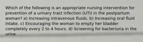 Which of the following is an appropriate nursing intervention for prevention of a urinary tract infection (UTI) in the postpartum woman? a) Increasing intravenous fluids. b) Increasing oral fluid intake. c) Encouraging the woman to empty her bladder completely every 2 to 4 hours. d) Screening for bacteriuria in the urine.