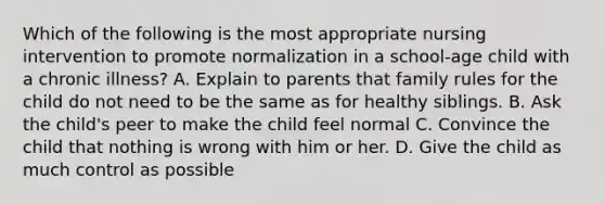 Which of the following is the most appropriate nursing intervention to promote normalization in a school-age child with a chronic illness? A. Explain to parents that family rules for the child do not need to be the same as for healthy siblings. B. Ask the child's peer to make the child feel normal C. Convince the child that nothing is wrong with him or her. D. Give the child as much control as possible