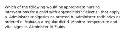 Which of the following would be appropriate nursing interventions for a child with appendicitis? Select all that apply. a. Administer analgesics as ordered b. Administer antibiotics as ordered c. Maintain a regular diet d. Monitor temperature and vital signs e. Administer IV Fluids