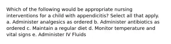 Which of the following would be appropriate nursing interventions for a child with appendicitis? Select all that apply. a. Administer analgesics as ordered b. Administer antibiotics as ordered c. Maintain a regular diet d. Monitor temperature and vital signs e. Administer IV Fluids