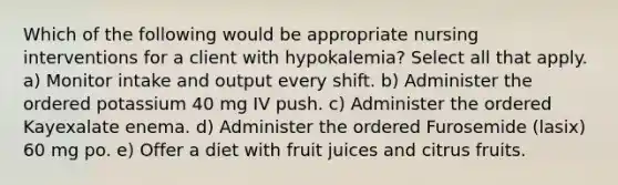 Which of the following would be appropriate nursing interventions for a client with hypokalemia? Select all that apply. a) Monitor intake and output every shift. b) Administer the ordered potassium 40 mg IV push. c) Administer the ordered Kayexalate enema. d) Administer the ordered Furosemide (lasix) 60 mg po. e) Offer a diet with fruit juices and citrus fruits.