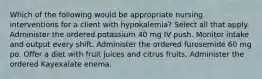 Which of the following would be appropriate nursing interventions for a client with hypokalemia? Select all that apply. Administer the ordered potassium 40 mg IV push. Monitor intake and output every shift. Administer the ordered furosemide 60 mg po. Offer a diet with fruit juices and citrus fruits. Administer the ordered Kayexalate enema.