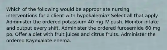 Which of the following would be appropriate nursing interventions for a client with hypokalemia? Select all that apply. Administer the ordered potassium 40 mg IV push. Monitor intake and output every shift. Administer the ordered furosemide 60 mg po. Offer a diet with fruit juices and citrus fruits. Administer the ordered Kayexalate enema.