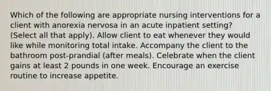 Which of the following are appropriate nursing interventions for a client with anorexia nervosa in an acute inpatient setting? (Select all that apply). Allow client to eat whenever they would like while monitoring total intake. Accompany the client to the bathroom post-prandial (after meals). Celebrate when the client gains at least 2 pounds in one week. Encourage an exercise routine to increase appetite.