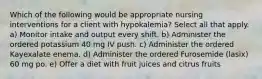 Which of the following would be appropriate nursing interventions for a client with hypokalemia? Select all that apply. a) Monitor intake and output every shift. b) Administer the ordered potassium 40 mg IV push. c) Administer the ordered Kayexalate enema. d) Administer the ordered Furosemide (lasix) 60 mg po. e) Offer a diet with fruit juices and citrus fruits