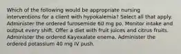 Which of the following would be appropriate nursing interventions for a client with hypokalemia? Select all that apply. Administer the ordered furosemide 60 mg po. Monitor intake and output every shift. Offer a diet with fruit juices and citrus fruits. Administer the ordered Kayexalate enema. Administer the ordered potassium 40 mg IV push.