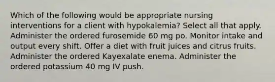 Which of the following would be appropriate nursing interventions for a client with hypokalemia? Select all that apply. Administer the ordered furosemide 60 mg po. Monitor intake and output every shift. Offer a diet with fruit juices and citrus fruits. Administer the ordered Kayexalate enema. Administer the ordered potassium 40 mg IV push.