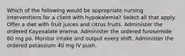 Which of the following would be appropriate nursing interventions for a client with hypokalemia? Select all that apply. Offer a diet with fruit juices and citrus fruits. Administer the ordered Kayexalate enema. Administer the ordered furosemide 60 mg po. Monitor intake and output every shift. Administer the ordered potassium 40 mg IV push.