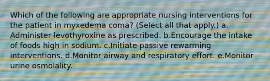 Which of the following are appropriate nursing interventions for the patient in myxedema coma? (Select all that apply.) a. Administer levothyroxine as prescribed. b.Encourage the intake of foods high in sodium. c.Initiate passive rewarming interventions. d.Monitor airway and respiratory effort. e.Monitor urine osmolality.