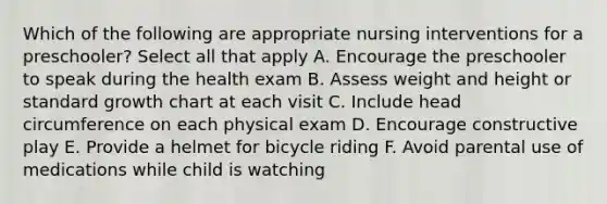 Which of the following are appropriate nursing interventions for a preschooler? Select all that apply A. Encourage the preschooler to speak during the health exam B. Assess weight and height or standard growth chart at each visit C. Include head circumference on each physical exam D. Encourage constructive play E. Provide a helmet for bicycle riding F. Avoid parental use of medications while child is watching