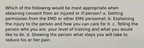 Which of the following would be most appropriate when obtaining consent from an injured or ill person? a. Getting permission from the EMD or other EMS personnel. b. Explaining the injury to the person and how you can care for it. c. Telling the person who you are, your level of training and what you would like to do. d. Showing the person what steps you will take to reduce his or her pain.