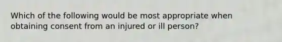 Which of the following would be most appropriate when obtaining consent from an injured or ill person?