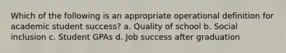 Which of the following is an appropriate operational definition for academic student success? a. Quality of school b. Social inclusion c. Student GPAs d. Job success after graduation