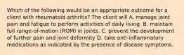 Which of the following would be an appropriate outcome for a client with rheumatoid arthritis? The client will A. manage joint pain and fatigue to perform activities of daily living. B. maintain full range-of-motion (ROM) in joints. C. prevent the development of further pain and joint deformity D. take anti-inflammatory medications as indicated by the presence of disease symptoms.