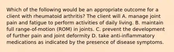 Which of the following would be an appropriate outcome for a client with rheumatoid arthritis? The client will A. manage joint pain and fatigue to perform activities of daily living. B. maintain full range-of-motion (ROM) in joints. C. prevent the development of further pain and joint deformity D. take anti-inflammatory medications as indicated by the presence of disease symptoms.