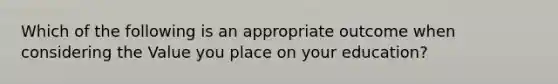 Which of the following is an appropriate outcome when considering the Value you place on your education?