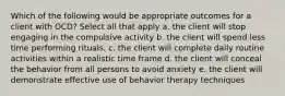 Which of the following would be appropriate outcomes for a client with OCD? Select all that apply a. the client will stop engaging in the compulsive activity b. the client will spend less time performing rituals. c. the client will complete daily routine activities within a realistic time frame d. the client will conceal the behavior from all persons to avoid anxiety e. the client will demonstrate effective use of behavior therapy techniques