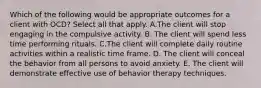 Which of the following would be appropriate outcomes for a client with OCD? Select all that apply. A.The client will stop engaging in the compulsive activity. B. The client will spend less time performing rituals. C.The client will complete daily routine activities within a realistic time frame. D. The client will conceal the behavior from all persons to avoid anxiety. E. The client will demonstrate effective use of behavior therapy techniques.