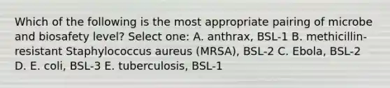 Which of the following is the most appropriate pairing of microbe and biosafety level? Select one: A. anthrax, BSL-1 B. methicillin-resistant Staphylococcus aureus (MRSA), BSL-2 C. Ebola, BSL-2 D. E. coli, BSL-3 E. tuberculosis, BSL-1