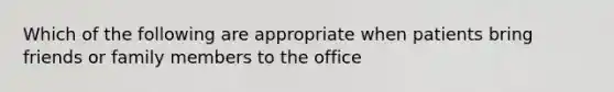 Which of the following are appropriate when patients bring friends or family members to the office