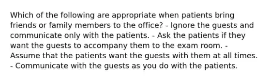 Which of the following are appropriate when patients bring friends or family members to the office? - Ignore the guests and communicate only with the patients. - Ask the patients if they want the guests to accompany them to the exam room. - Assume that the patients want the guests with them at all times. - Communicate with the guests as you do with the patients.