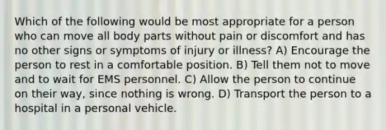 Which of the following would be most appropriate for a person who can move all body parts without pain or discomfort and has no other signs or symptoms of injury or illness? A) Encourage the person to rest in a comfortable position. B) Tell them not to move and to wait for EMS personnel. C) Allow the person to continue on their way, since nothing is wrong. D) Transport the person to a hospital in a personal vehicle.