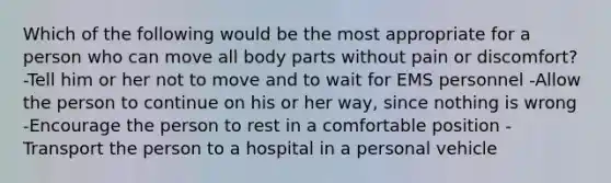 Which of the following would be the most appropriate for a person who can move all body parts without pain or discomfort? -Tell him or her not to move and to wait for EMS personnel -Allow the person to continue on his or her way, since nothing is wrong -Encourage the person to rest in a comfortable position -Transport the person to a hospital in a personal vehicle