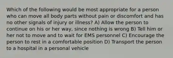 Which of the following would be most appropriate for a person who can move all body parts without pain or discomfort and has no other signals of injury or illness? A) Allow the person to continue on his or her way, since nothing is wrong B) Tell him or her not to move and to wait for EMS personnel C) Encourage the person to rest in a comfortable position D) Transport the person to a hospital in a personal vehicle