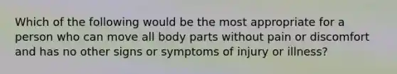 Which of the following would be the most appropriate for a person who can move all body parts without pain or discomfort and has no other signs or symptoms of injury or illness?