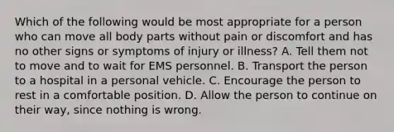 Which of the following would be most appropriate for a person who can move all body parts without pain or discomfort and has no other signs or symptoms of injury or illness? A. Tell them not to move and to wait for EMS personnel. B. Transport the person to a hospital in a personal vehicle. C. Encourage the person to rest in a comfortable position. D. Allow the person to continue on their way, since nothing is wrong.