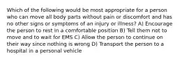 Which of the following would be most appropriate for a person who can move all body parts without pain or discomfort and has no other signs or symptoms of an injury or illness? A) Encourage the person to rest in a comfortable position B) Tell them not to move and to wait for EMS C) Allow the person to continue on their way since nothing is wrong D) Transport the person to a hospital in a personal vehicle