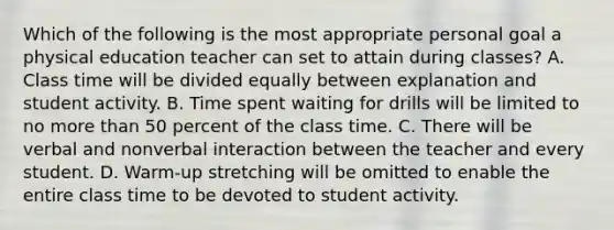 Which of the following is the most appropriate personal goal a physical education teacher can set to attain during classes? A. Class time will be divided equally between explanation and student activity. B. Time spent waiting for drills will be limited to no more than 50 percent of the class time. C. There will be verbal and nonverbal interaction between the teacher and every student. D. Warm-up stretching will be omitted to enable the entire class time to be devoted to student activity.