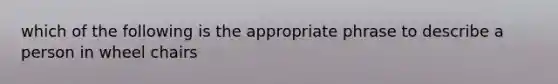 which of the following is the appropriate phrase to describe a person in wheel chairs