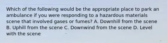 Which of the following would be the appropriate place to park an ambulance if you were responding to a hazardous materials scene that involved gases or​ fumes? A. Downhill from the scene B. Uphill from the scene C. Downwind from the scene D. Level with the scene