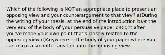 Which of the following is NOT an appropriate place to present an opposing view and your counterargument to that view? a)During the writing of your thesis, at the end of the introduction b)At the very end of the body of your persuasive paper c)Right after you've made your own point that's closely related to the opposing view d)Anywhere in the body of your paper where you can make a smooth transition into the opposing view