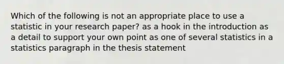 Which of the following is not an appropriate place to use a statistic in your research paper? as a hook in the introduction as a detail to support your own point as one of several statistics in a statistics paragraph in the thesis statement