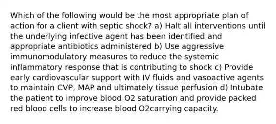 Which of the following would be the most appropriate plan of action for a client with septic shock? a) Halt all interventions until the underlying infective agent has been identified and appropriate antibiotics administered b) Use aggressive immunomodulatory measures to reduce the systemic inflammatory response that is contributing to shock c) Provide early cardiovascular support with IV fluids and vasoactive agents to maintain CVP, MAP and ultimately tissue perfusion d) Intubate the patient to improve blood O2 saturation and provide packed red blood cells to increase blood O2carrying capacity.