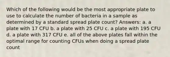 Which of the following would be the most appropriate plate to use to calculate the number of bacteria in a sample as determined by a standard spread plate count? Answers: a. a plate with 17 CFU b. a plate with 25 CFU c. a plate with 195 CFU d. a plate with 317 CFU e. all of the above plates fall within the optimal range for counting CFUs when doing a spread plate count