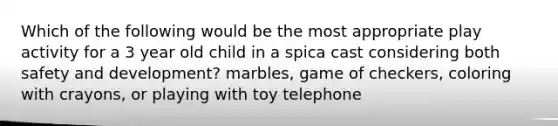 Which of the following would be the most appropriate play activity for a 3 year old child in a spica cast considering both safety and development? marbles, game of checkers, coloring with crayons, or playing with toy telephone