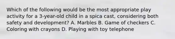 Which of the following would be the most appropriate play activity for a 3-year-old child in a spica cast, considering both safety and development? A. Marbles B. Game of checkers C. Coloring with crayons D. Playing with toy telephone